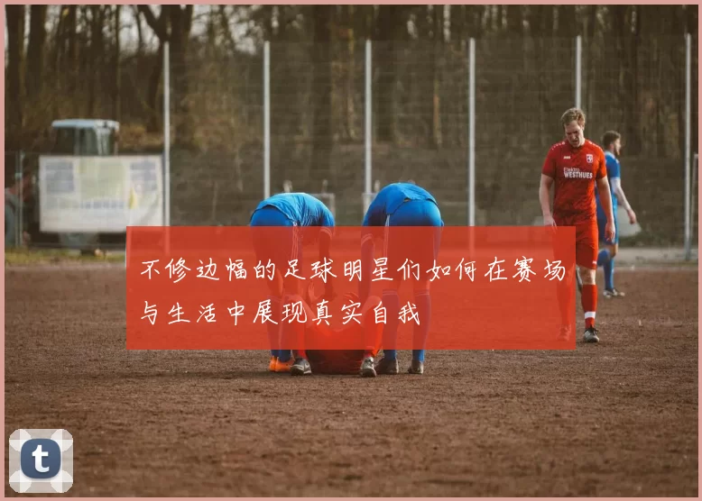 不修边幅的足球明星们如何在赛场与生活中展现真实自我