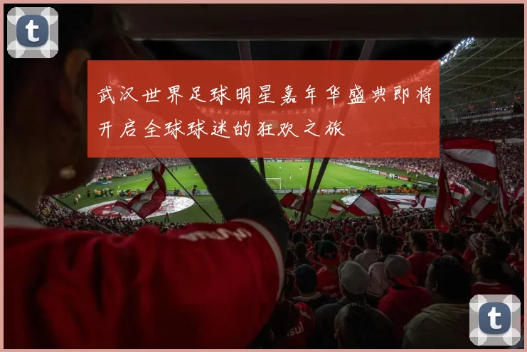 武汉世界足球明星嘉年华盛典即将开启全球球迷的狂欢之旅