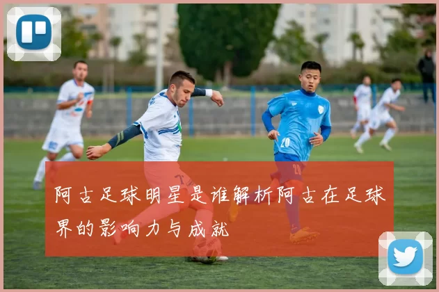 阿古足球明星是谁解析阿古在足球界的影响力与成就