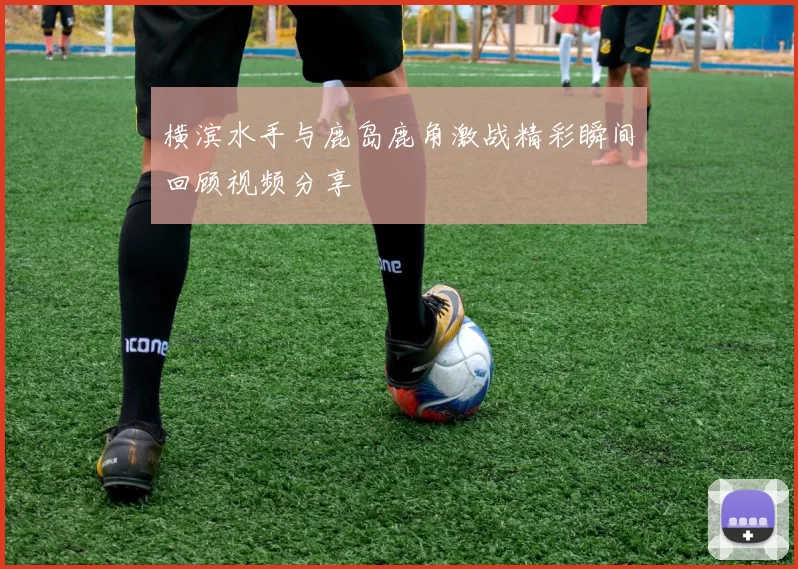 横滨水手与鹿岛鹿角激战精彩瞬间回顾视频分享