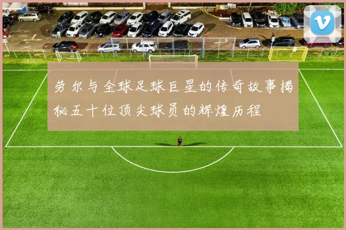 劳尔与全球足球巨星的传奇故事揭秘五十位顶尖球员的辉煌历程