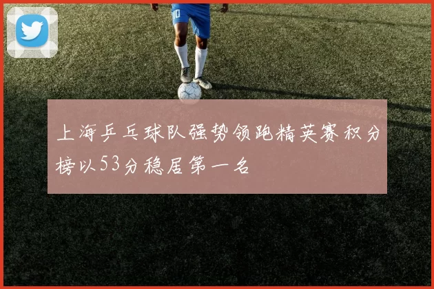 上海乒乓球队强势领跑精英赛积分榜以53分稳居第一名