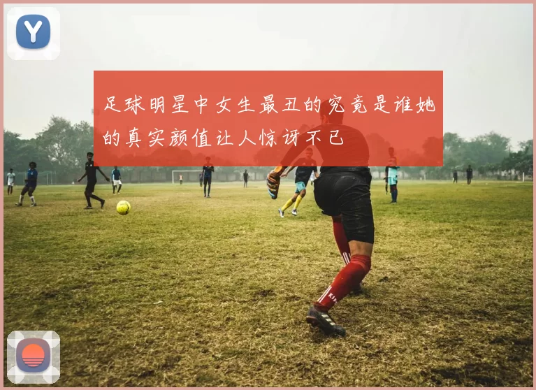 足球明星中女生最丑的究竟是谁她的真实颜值让人惊讶不已