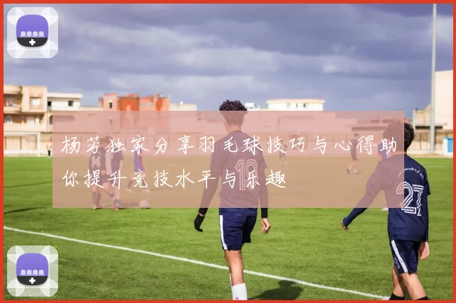 杨芳独家分享羽毛球技巧与心得助你提升竞技水平与乐趣