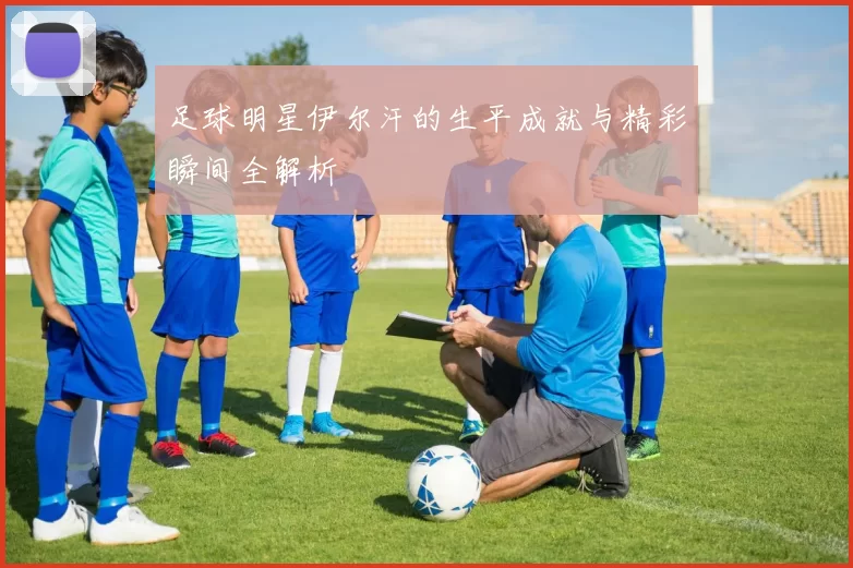 足球明星伊尔汗的生平成就与精彩瞬间全解析