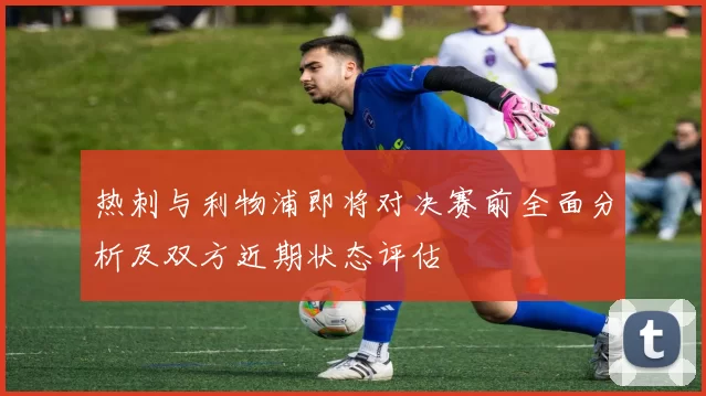 热刺与利物浦即将对决赛前全面分析及双方近期状态评估
