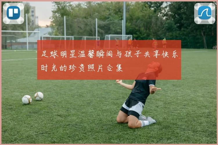 足球明星温馨瞬间与孩子共享快乐时光的珍贵照片合集