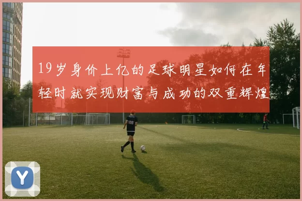 19岁身价上亿的足球明星如何在年轻时就实现财富与成功的双重辉煌