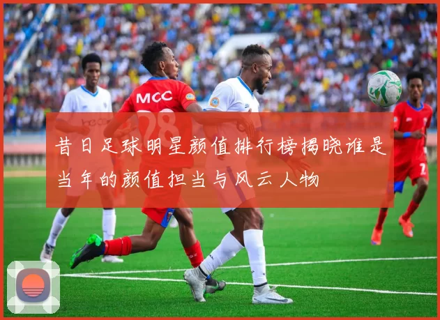 昔日足球明星颜值排行榜揭晓谁是当年的颜值担当与风云人物