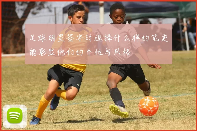 足球明星签字时选择什么样的笔更能彰显他们的个性与风格