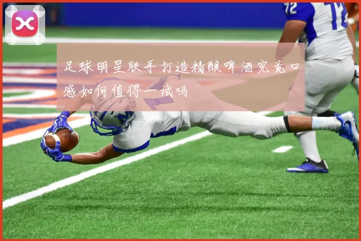 足球明星联手打造精酿啤酒究竟口感如何值得一试吗
