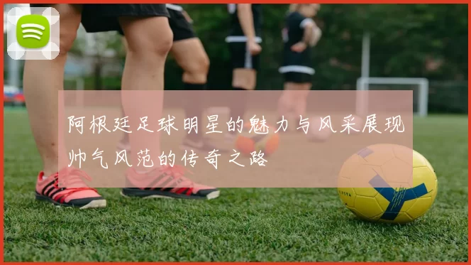 阿根廷足球明星的魅力与风采展现帅气风范的传奇之路